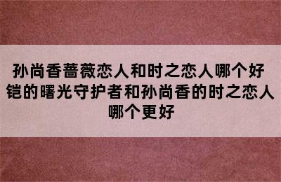 孙尚香蔷薇恋人和时之恋人哪个好 铠的曙光守护者和孙尚香的时之恋人哪个更好